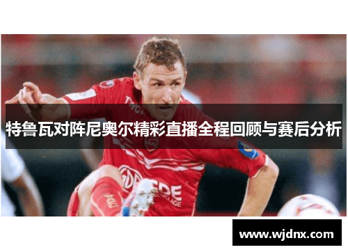特鲁瓦对阵尼奥尔精彩直播全程回顾与赛后分析